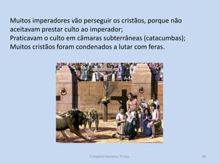 Muitos imperadores vão perseguir os cristãos, porque não
aceitavam prestar culto ao imperador;
Praticavam o culto em câmaras subterrâneas (catacumbas);
Muitos cristãos foram condenados a lutar com feras.

O Império Romano, 7º ano

40

 