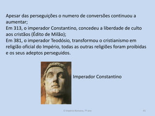 Apesar das perseguições o numero de conversões continuou a
aumentar;
Em 313, o imperador Constantino, concedeu a liberdade de culto
aos cristãos (Édito de Milão);
Em 381, o imperador Teodósio, transformou o cristianismo em
religião oficial do Império, todas as outras religiões foram proibidas
e os seus adeptos perseguidos.

Imperador Constantino

O Império Romano, 7º ano

41

 
