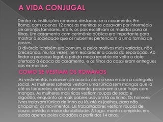Dentre as instituições romanas destacou-se o casamento. Em
Roma, com apenas 12 anos as meninas se casavam por intermédio
de arranjos familiares, isto é, os pais escolhiam os maridos para as
filhas. Um casamento com cerimônia pública era importante para
mostrar à sociedade que os nubentes pertenciam a uma família de
posses.
O divórcio também era comum, e pelos motivos mais variados, não
precisando, muitas vezes, nem esclarecer a causa da separação. Ao
findar o processo legal, o pai da moça recebia de volta o dote
ofertado à época do casamento, e os filhos do casal eram entregues
aos ex-maridos.
COMO SE VESTIAM OS ROMANOS
 As vestimentas variavam de acordo com o sexo e com a categoria
social. As mulheres solteiras vestiam uma túnica sem mangas que ia
até os tornozelos; após o casamento, passavam a usar trajes com
mangas. As mulheres mais ricas vestiam roupas de seda e
algodão, enquanto as mais pobres usavam lã ou linho. Os homens
livres trajavam túnica de linho ou lã, até os joelhos, para não
atrapalhar os movimentos. Os trabalhadores vestiam roupas de
couro, devido à maior durabilidade. A toga, manto comprido, era
usada apenas pelos cidadãos a partir dos 14 anos.
 