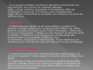 Os acessórios também constituíam elementos importantes ma
indumentária. Era comum as mulheres utilizarem
anéis, colares, pulseiras, braceletes e tornozeleiras, além de
maquiagem e perucas. Os homens, para completar seus
trajes, davam mais ênfase às sandálias, aos chinelos e às botas de
feltro ou couro.

 DIREITO
 O Direito Romano dividia-se em duas esferas: a pública e a
privada. O Direito público era composto pelo Direito civil, válido
para os cidadãos romanos, e pelo Direito estrangeiro, válido para
os povos conquistados. o direito privado regulava as relações entre
as famílias. O Direito foi uma das grandes contribuições dos
romanos para as sociedades ocidentais. Seus
fundamentos, adaptados e reelaborados, foram adotados por
diversos povos, servindo de base até hoje para muitas sociedades.

 A CULTURA ROMANA

 A cultura romana foi muito influenciada pela cultura grega. Os
romanos "copiaram" muitos aspectos da arte, pintura e arquitetura
grega.
 Os balneários (casas de banhos) romanos espalharam-se pelas
grandes cidades. Eram locais onde os senadores e membros da
aristocracia romana iam para discutirem política e ampliar seus
relacionamentos pessoais.
 