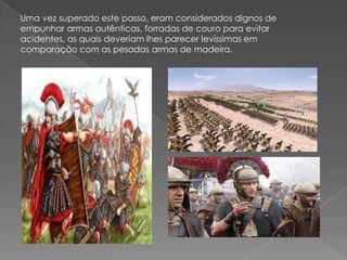 Uma vez superado este passo, eram considerados dignos de
empunhar armas autênticas, forradas de couro para evitar
acidentes, as quais deveriam lhes parecer levíssimas em
comparação com as pesadas armas de madeira.
 