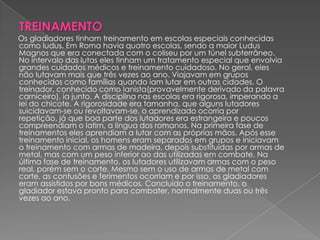 TREINAMENTO
Os gladiadores tinham treinamento em escolas especiais conhecidas
como ludus. Em Roma havia quatro escolas, sendo a maior Ludus
Magnos que era conectada com o coliseu por um túnel subterrâneo.
No intervalo das lutas eles tinham um tratamento especial que envolvia
grandes cuidados médicos e treinamento cuidadoso. No geral, eles
não lutavam mais que três vezes ao ano. Viajavam em grupos
conhecidos como famílias quando iam lutar em outras cidades. O
treinador, conhecido como lanista(provavelmente derivado da palavra
carniceiro), ia junto. A disciplina nas escolas era rigorosa, imperando a
lei do chicote. A rigorosidade era tamanha, que alguns lutadores
suicidavam-se ou revoltavam-se, o aprendizado ocorria por
repetição, já que boa parte dos lutadores era estrangeira e poucos
compreendiam o latim, a língua dos romanos. Na primeira fase de
treinamentos eles aprendiam a lutar com as próprias mãos. Após esse
treinamento inicial, os homens eram separados em grupos e iniciavam
o treinamento com armas de madeira, depois substituídas por armas de
metal, mas com um peso inferior ao das utilizadas em combate. Na
última fase de treinamento, os lutadores utilizavam armas com o peso
real, porém sem o corte. Mesmo sem o uso de armas de metal com
corte, as contusões e ferimentos ocorriam e por isso, os gladiadores
eram assistidos por bons médicos. Concluído o treinamento, o
gladiador estava pronto para combater, normalmente duas ou três
vezes ao ano.
 
