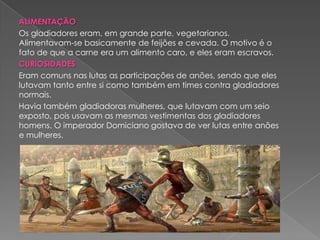 ALIMENTAÇÃO
Os gladiadores eram, em grande parte, vegetarianos.
Alimentavam-se basicamente de feijões e cevada. O motivo é o
fato de que a carne era um alimento caro, e eles eram escravos.
CURIOSIDADES
Eram comuns nas lutas as participações de anões, sendo que eles
lutavam tanto entre si como também em times contra gladiadores
normais.
Havia também gladiadoras mulheres, que lutavam com um seio
exposto, pois usavam as mesmas vestimentas dos gladiadores
homens. O imperador Domiciano gostava de ver lutas entre anões
e mulheres.
 
