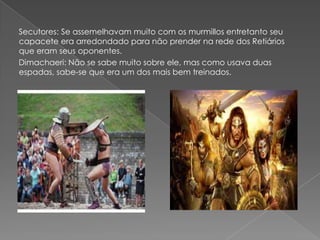 Secutores: Se assemelhavam muito com os murmillos entretanto seu
capacete era arredondado para não prender na rede dos Retiários
que eram seus oponentes.
Dimachaeri: Não se sabe muito sobre ele, mas como usava duas
espadas, sabe-se que era um dos mais bem treinados.
 