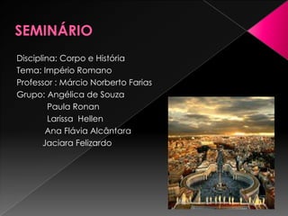 Disciplina: Corpo e História
Tema: Império Romano
Professor : Márcio Norberto Farias
Grupo: Angélica de Souza
         Paula Ronan
         Larissa Hellen
        Ana Flávia Alcântara
       Jaciara Felizardo
 
