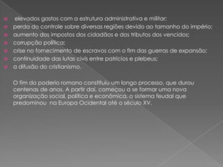    elevados gastos com a estrutura administrativa e militar;
   perda do controle sobre diversas regiões devido ao tamanho do império;
   aumento dos impostos dos cidadãos e dos tributos dos vencidos;
   corrupção política;
   crise no fornecimento de escravos com o fim das guerras de expansão;
   continuidade das lutas civis entre patrícios e plebeus;
   a difusão do cristianismo.

    O fim do poderio romano constituiu um longo processo, que durou
    centenas de anos. A partir daí, começou a se formar uma nova
    organização social, política e econômica, o sistema feudal que
    predominou na Europa Ocidental até o século XV.
 