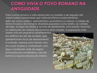 Para o povo romano a vida urbana era um padrão a ser seguido até
 mesmo pelos camponeses que visitavam Roma ocasionalmente.
Além de centro político, administrativo, econômico e cultural, a cidade de
 Roma foi palco de inúmeras diversões populares como teatro, as corridas
 de biga, os jogos de dados e as lutas de gladiadores, uma paixão nacional.
As habitações da maioria dos romanos eram simples. A população mais
 pobre vivia em pequenos apartamentos,
em edifícios de até seis andares, que
apresentavam riscos de desabamento
e incêndio. Apenas uma minoria vivia
em casas amplas e confortáveis, com
água canalizada, rede de esgoto,
iluminação por candelabros, sala de
banhos e luxuosa decoração interior.
 