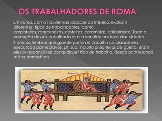 Em Roma, como nas demais cidades do Império, existiam
diferentes tipos de trabalhadores, como
carpinteiros, marceneiros, cesteiros, ceramistas, caldeireiros. Toda a
produção desses trabalhadores era vendida nas lojas das cidades.
É preciso lembrar que grande parte do trabalho na cidade era
executada por escravos. Em sua maioria prisioneiros de guerra, eram
eles os responsáveis por qualquer tipo de trabalho, desde os artesanais
até os domésticos.
 
