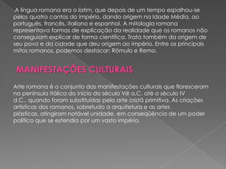 A língua romana era o latim, que depois de um tempo espalhou-se
pelos quatro cantos do império, dando origem na Idade Média, ao
português, francês, italiano e espanhol. A mitologia romana
representava formas de explicação da realidade que os romanos não
conseguiam explicar de forma científica. Trata também da origem de
seu povo e da cidade que deu origem ao império. Entre os principais
mitos romanos, podemos destacar: Rômulo e Remo.


 MANIFESTAÇÕES CULTURAIS
Arte romana é o conjunto das manifestações culturais que floresceram
na península itálica do início do século VIII a.C. até o século IV
d.C., quando foram substituídas pela arte cristã primitiva. As criações
artísticas dos romanos, sobretudo a arquitetura e as artes
plásticas, atingiram notável unidade, em conseqüência de um poder
político que se estendia por um vasto império.
 