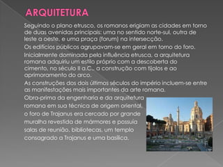 Seguindo o plano etrusco, os romanos erigiam as cidades em torno
de duas avenidas principais: uma no sentido norte-sul, outra de
leste a oeste, e uma praça (forum) na intersecção.
Os edifícios públicos agrupavam-se em geral em torno do foro.
Inicialmente dominada pela influência etrusca, a arquitetura
romana adquiriu um estilo próprio com a descoberta do
cimento, no século II a.C., a construção com tijolos e ao
aprimoramento do arco.
As construções dos dois últimos séculos do império incluem-se entre
as manifestações mais importantes da arte romana.
Obra-prima da engenharia e da arquitetura
romana em sua técnica de origem oriental,
o foro de Trajanus era cercado por grande
muralha revestida de mármores e possuía
salas de reunião, bibliotecas, um templo
consagrado a Trajanus e uma basílica.
 