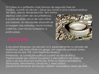 O Coliseu é o anfiteatro mais famoso da segunda fase do
império, a partir do século I. Deve seu nome a uma colossal estátua
de Nero, depois desaparecida. Tem forma
elíptica, com 524m de circunferência,
e podia receber cerca de cem mil es
pectadores. As necrópoles situavam-se
à margem das estradas. Havia tumbas
coletivas, com nichos funerários, e
particulares.


 ESCULTURA
A escultura floresceu nos séculos I e II, especialmente no reinado de
Hadrianus, sob forte influência grega. Um segundo período áureo
iniciou-se no ano 193, com Septimius Severus.
Entretanto, as condições políticas a partir do século III e a
mediocridade dos artistas trouxeram a decadência de todas as
artes e da escultura em particular. Entre os objetos domésticos
(lâmpadas, ferramentas, armas etc.), executados
predominantemente em bronze, existem verdadeiras obras de arte.
 