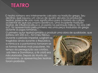 O teatro romano era inteiramente calcado na tradição grega. Seu
declínio, que causou um vácuo de quatro séculos na produção
teatral, parece ter sido mais significativo para a história da cultura
ocidental do que sua própria existência. Uma incipiente tradição
teatral, de influência etrusca, já existia na península itálica. No ano 240
a.C. foi apresentada pela primeira vez uma peça traduzida do grego
durante os jogos romanos.
O primeiro autor teatral romano a produzir uma obra de qualidade, que
estreou em 235 a.C., foi Cneu Nevius.
Durante o período imperial, surgiram as
tragédias ainda durante a República,
a mímica e a pantomima tornaram-se
as formas teatrais mais populares. No
tempo da perseguição aos cristãos,
 sob Nero e Domitianus, a fé cristã era
ridicularizada. Depois do triunfo do
cristianismo, as apresentações teatrais
foram proibidas.
 