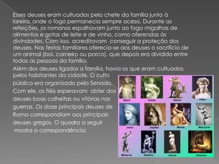 Esses deuses eram cultuados pelo chefe da família junto à
lareira, onde o fogo permanecia sempre aceso. Durante as
refeições, os romanos espalhavam junto ao fogo migalhas de
alimentos e gotas de leite e de vinho, como oferendas às
divindades. Com isso, acreditavam conseguir a proteção dos
deuses. Nas festas familiares oferecia-se aos deuses o sacrifício de
um animal (boi, carneiro ou porco), que depois era dividido entre
todas as pessoas da família.
Além dos deuses ligados a família, havia os que eram cultuados
pelos habitantes da cidade. O culto
público era organizado pelo Senado.
Com ele, os fiéis esperavam obter dos
deuses boas colheitas ou vitórias nas
guerras. Os doze principais deuses de
Roma correspondiam aos principais
deuses gregos. O quadro a seguir
 mostra a correspondência:
 