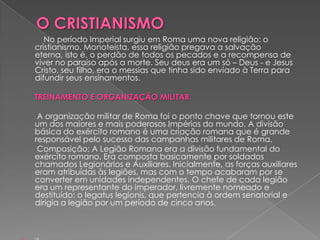 No período Imperial surgiu em Roma uma nova religião: o
cristianismo. Monoteísta, essa religião pregava a salvação
eterna, isto é, o perdão de todos os pecados e a recompensa de
viver no paraíso após a morte. Seu deus era um só – Deus - e Jesus
Cristo, seu filho, era o messias que tinha sido enviado à Terra para
difundir seus ensinamentos.

TREINAMENTO E ORGANIZAÇÃO MILITAR

 A organização militar de Roma foi o ponto chave que tornou este
um dos maiores e mais poderosos Impérios do mundo. A divisão
básica do exército romano é uma criação romana que é grande
responsável pelo sucesso das campanhas militares de Roma.
 Composição: A Legião Romana era a divisão fundamental do
exército romano. Era composta basicamente por soldados
chamados Legionários e Auxiliares. Inicialmente, as forças auxiliares
eram atribuídas às legiões, mas com o tempo acabaram por se
converter em unidades independentes. O chefe de cada legião
era um representante do imperador, livremente nomeado e
destituído: o legatus legionis, que pertencia à ordem senatorial e
dirigia a legião por um período de cinco anos.
 