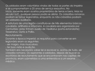 Os soldados eram voluntários vindos de todas as partes do Império
e se comprometiam a 25 anos de serviço exaustivo. No
início, somente eram aceitos proprietários de terras e bens. Mas no
século I a.C. qualquer pessoa podia se alistar. Os cidadãos romanos
podiam se tornar legionários, enquanto os não-cidadãos podiam
ser soldados auxiliares.
A estrutura de uma legião constituía-se de três elementos básicos:
cavalaria, artilharia e infantaria. A cavalaria era organizada por
Centuriões; estes tinham auxílio de Vexillarius (porta-estandarte);
Tesserarius; Optio e Pollio.
Recrutamento
Durante a época imperial, os requisitos para converter-se em
legionário eram os seguintes:
- ser magro, mas musculoso;
- ter boa visão e audição.
Também era necessário saber ler e escrever e, acima de tudo, ser
cidadão romano. Os aspirantes a soldados, depois de buscar os
escritórios de recrutamento que se encontravam nas capitais de
província, eram submetidos a uma entrevista e a um exame
médico.
 