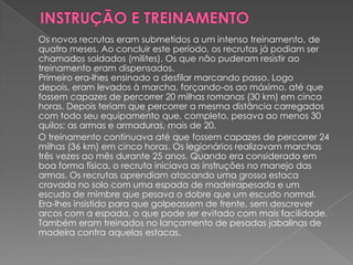 Os novos recrutas eram submetidos a um intenso treinamento, de
quatro meses. Ao concluir este período, os recrutas já podiam ser
chamados soldados (milites). Os que não puderam resistir ao
treinamento eram dispensados.
Primeiro era-lhes ensinado a desfilar marcando passo. Logo
depois, eram levados à marcha, forçando-os ao máximo, até que
fossem capazes de percorrer 20 milhas romanas (30 km) em cinco
horas. Depois teriam que percorrer a mesma distância carregados
com todo seu equipamento que, completo, pesava ao menos 30
quilos; as armas e armaduras, mais de 20.
O treinamento continuava até que fossem capazes de percorrer 24
milhas (36 km) em cinco horas. Os legionários realizavam marchas
três vezes ao mês durante 25 anos. Quando era considerado em
boa forma física, o recruta iniciava as instruções no manejo das
armas. Os recrutas aprendiam atacando uma grossa estaca
cravada no solo com uma espada de madeirapesada e um
escudo de mimbre que pesava o dobre que um escudo normal.
Era-lhes insistido para que golpeassem de frente, sem descrever
arcos com a espada, o que pode ser evitado com mais facilidade.
Também eram treinados no lançamento de pesadas jabalinas de
madeira contra aquelas estacas.
 
