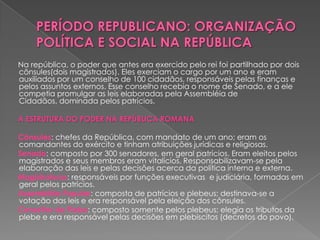 Na república, o poder que antes era exercido pelo rei foi partilhado por dois
cônsules(dois magistrados). Eles exerciam o cargo por um ano e eram
auxiliados por um conselho de 100 cidadãos, responsáveis pelas finanças e
pelos assuntos externos. Esse conselho recebia o nome de Senado, e a ele
competia promulgar as leis elaboradas pela Assembléia de
Cidadãos, dominada pelos patrícios.

A ESTRUTURA DO PODER NA REPÚBLICA ROMANA

Cônsules: chefes da República, com mandato de um ano; eram os
comandantes do exército e tinham atribuições jurídicas e religiosas.
Senado: composto por 300 senadores, em geral patrícios. Eram eleitos pelos
magistrados e seus membros eram vitalícios. Responsabilizavam-se pela
elaboração das leis e pelas decisões acerca da política interna e externa.
Magistraturas: responsáveis por funções executivas e judiciária, formadas em
geral pelos patrícios.
Assembléia Popular: composta de patrícios e plebeus; destinava-se a
votação das leis e era responsável pela eleição dos cônsules.
Conselho da Plebe: composto somente pelos plebeus; elegia os tributos da
plebe e era responsável pelas decisões em plebiscitos (decretos do povo).
 