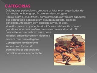 CATEGORIAS
Os lutadores pertenciam a grupos e as lutas eram organizadas de
forma que nenhum grupo ficasse em desvantagem.
Trácios: eram os mais fracos, como proteção usavam um capacete
que cobria toda cabeça e um escudo quadrado, além de
caneleiras. Atacavam com espadas curvas, as sicas.
Murmillos: eram os oponentes dos trácios e retiários. Usavam um
grande escudo numa mão e na outra uma espada curta. O
capacete se assemelhava a um peixe.
Retiários: empunhavam um tridente e
eram os mais desprotegidos.
Carregavam também uma
 rede e uma faca curta.
Eram os únicos aos quais era
permitido recuar em combate.
 