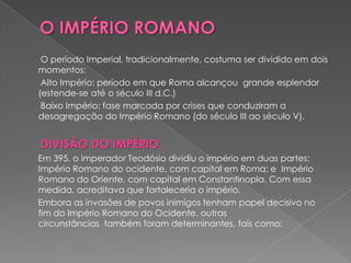 O período Imperial, tradicionalmente, costuma ser dividido em dois
momentos:
 Alto Império: período em que Roma alcançou grande esplendor
(estende-se até o século III d.C.)
 Baixo Império: fase marcada por crises que conduziram a
desagregação do Império Romano (do século III ao século V).


DIVISÃO DO IMPÉRIO
Em 395, o imperador Teodósio dividiu o império em duas partes:
Império Romano do ocidente, com capital em Roma; e Império
Romano do Oriente, com capital em Constantinopla. Com essa
medida, acreditava que fortaleceria o império.
Embora as invasões de povos inimigos tenham papel decisivo no
fim do Império Romano do Ocidente, outras
circunstâncias também foram determinantes, tais como:
 