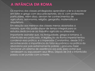 Os meninos das classes privilegiadas aprendiam a ler e a escrever
em latim e grego com seus preceptores, isto é, com professores
particulares. Além disso, deviam ter conhecimentos de
agricultura, astronomia, religião, geografia, matemática e
arquitetura.
Em relação aos meninos das classes menos abastadas a
maioria, que não podia dispor de tempo integral para os
estudos,dedicava-se ao trabalho agrícola ou artesanal.
Importante assinalar que, na Antiguidade, grega e romana, o
infanticídio era praticado. A legislação da Roma imperial tentou
condenar essa prática, e o imperador Constantino, desde 315 –
reconhecendo a importância do fator econômico na prática do
abandono por pais extremamente pobres -, procurou fazer
funcionar um sistema de assistência aos pais, para evitar que
vendessem ou expusessem seus filhos. Depois de 318 o infanticídio
passou a ser punido com a morte.
 