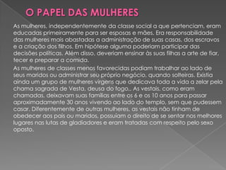 As mulheres, independentemente da classe social a que pertenciam, eram
educadas primeiramente para ser esposas e mães. Era responsabilidade
das mulheres mais abastadas a administração de suas casas, dos escravos
e a criação dos filhos. Em hipótese alguma poderiam participar das
decisões políticas. Além disso, deveriam ensinar às suas filhas a arte de fiar,
tecer e preparar a comida.
As mulheres de classes menos favorecidas podiam trabalhar ao lado de
seus maridos ou administrar seu próprio negócio, quando solteiras. Existia
ainda um grupo de mulheres virgens que dedicava toda a vida a zelar pela
chama sagrada de Vesta, deusa do fogo,. As vestais, como eram
chamadas, deixavam suas famílias entre os 6 e os 10 anos para passar
aproximadamente 30 anos vivendo ao lado do templo, sem que pudessem
casar. Diferentemente de outras mulheres, as vestais não tinham de
obedecer aos pais ou maridos, possuíam o direito de se sentar nos melhores
lugares nas lutas de gladiadores e eram tratadas com respeito pelo sexo
oposto.
 