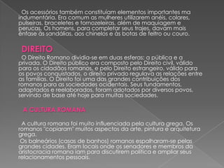 Os acessórios também constituíam elementos importantes ma
indumentária. Era comum as mulheres utilizarem anéis, colares,
pulseiras, braceletes e tornozeleiras, além de maquiagem e
perucas. Os homens, para completar seus trajes, davam mais
ênfase às sandálias, aos chinelos e às botas de feltro ou couro.

 DIREITO
 O Direito Romano dividia-se em duas esferas: a pública e a
privada. O Direito público era composto pelo Direito civil, válido
para os cidadãos romanos, e pelo Direito estrangeiro, válido para
os povos conquistados. o direito privado regulava as relações entre
as famílias. O Direito foi uma das grandes contribuições dos
romanos para as sociedades ocidentais. Seus fundamentos,
adaptados e reelaborados, foram adotados por diversos povos,
servindo de base até hoje para muitas sociedades.

 A CULTURA ROMANA

 A cultura romana foi muito influenciada pela cultura grega. Os
romanos "copiaram" muitos aspectos da arte, pintura e arquitetura
grega.
 Os balneários (casas de banhos) romanos espalharam-se pelas
grandes cidades. Eram locais onde os senadores e membros da
aristocracia romana iam para discutirem política e ampliar seus
relacionamentos pessoais.
 