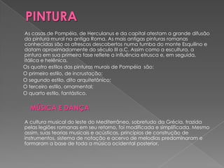 As casas de Pompéia, de Herculanus e da capital atestam a grande difusão
da pintura mural na antiga Roma. As mais antigas pinturas romanas
conhecidas são os afrescos descobertos numa tumba do monte Esquilino e
datam aproximadamente do século III a.C. Assim como a escultura, a
pintura em sua primeira fase reflete a influência etrusca e, em seguida,
itálica e helênica.
Os quatro estilos das pinturas murais de Pompéia são:
O primeiro estilo, de incrustação;
O segundo estilo, dito arquitetônico;
O terceiro estilo, ornamental;
O quarto estilo, fantástico.


  MÚSICA E DANÇA
A cultura musical do leste do Mediterrâneo, sobretudo da Grécia, trazida
pelas legiões romanas em seu retorno, foi modificada e simplificada. Mesmo
assim, suas teorias musicais e acústicas, princípios de construção de
instrumentos, sistema de notação e acervo de melodias predominaram e
formaram a base de toda a música ocidental posterior.
 