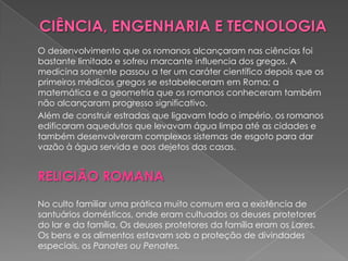 O desenvolvimento que os romanos alcançaram nas ciências foi
bastante limitado e sofreu marcante influencia dos gregos. A
medicina somente passou a ter um caráter científico depois que os
primeiros médicos gregos se estabeleceram em Roma; a
matemática e a geometria que os romanos conheceram também
não alcançaram progresso significativo.
Além de construir estradas que ligavam todo o império, os romanos
edificaram aquedutos que levavam água limpa até as cidades e
também desenvolveram complexos sistemas de esgoto para dar
vazão à água servida e aos dejetos das casas.


RELIGIÃO ROMANA
No culto familiar uma prática muito comum era a existência de
santuários domésticos, onde eram cultuados os deuses protetores
do lar e da família. Os deuses protetores da família eram os Lares.
Os bens e os alimentos estavam sob a proteção de divindades
especiais, os Panates ou Penates.
 