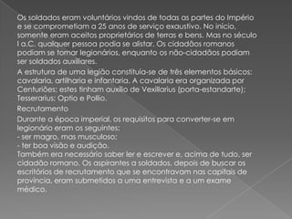 Os soldados eram voluntários vindos de todas as partes do Império
e se comprometiam a 25 anos de serviço exaustivo. No início,
somente eram aceitos proprietários de terras e bens. Mas no século
I a.C. qualquer pessoa podia se alistar. Os cidadãos romanos
podiam se tornar legionários, enquanto os não-cidadãos podiam
ser soldados auxiliares.
A estrutura de uma legião constituía-se de três elementos básicos:
cavalaria, artilharia e infantaria. A cavalaria era organizada por
Centuriões; estes tinham auxílio de Vexillarius (porta-estandarte);
Tesserarius; Optio e Pollio.
Recrutamento
Durante a época imperial, os requisitos para converter-se em
legionário eram os seguintes:
- ser magro, mas musculoso;
- ter boa visão e audição.
Também era necessário saber ler e escrever e, acima de tudo, ser
cidadão romano. Os aspirantes a soldados, depois de buscar os
escritórios de recrutamento que se encontravam nas capitais de
província, eram submetidos a uma entrevista e a um exame
médico.
 