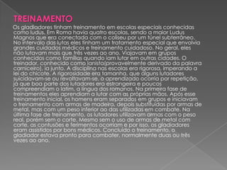 TREINAMENTO
Os gladiadores tinham treinamento em escolas especiais conhecidas
como ludus. Em Roma havia quatro escolas, sendo a maior Ludus
Magnos que era conectada com o coliseu por um túnel subterrâneo.
No intervalo das lutas eles tinham um tratamento especial que envolvia
grandes cuidados médicos e treinamento cuidadoso. No geral, eles
não lutavam mais que três vezes ao ano. Viajavam em grupos
conhecidos como famílias quando iam lutar em outras cidades. O
treinador, conhecido como lanista(provavelmente derivado da palavra
carniceiro), ia junto. A disciplina nas escolas era rigorosa, imperando a
lei do chicote. A rigorosidade era tamanha, que alguns lutadores
suicidavam-se ou revoltavam-se, o aprendizado ocorria por repetição,
já que boa parte dos lutadores era estrangeira e poucos
compreendiam o latim, a língua dos romanos. Na primeira fase de
treinamentos eles aprendiam a lutar com as próprias mãos. Após esse
treinamento inicial, os homens eram separados em grupos e iniciavam
o treinamento com armas de madeira, depois substituídas por armas de
metal, mas com um peso inferior ao das utilizadas em combate. Na
última fase de treinamento, os lutadores utilizavam armas com o peso
real, porém sem o corte. Mesmo sem o uso de armas de metal com
corte, as contusões e ferimentos ocorriam e por isso, os gladiadores
eram assistidos por bons médicos. Concluído o treinamento, o
gladiador estava pronto para combater, normalmente duas ou três
vezes ao ano.
 