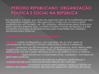 Na república, o poder que antes era exercido pelo rei foi partilhado por dois
cônsules(dois magistrados). Eles exerciam o cargo por um ano e eram
auxiliados por um conselho de 100 cidadãos, responsáveis pelas finanças e
pelos assuntos externos. Esse conselho recebia o nome de Senado, e a ele
competia promulgar as leis elaboradas pela Assembléia de Cidadãos,
dominada pelos patrícios.

A ESTRUTURA DO PODER NA REPÚBLICA ROMANA

Cônsules: chefes da República, com mandato de um ano; eram os
comandantes do exército e tinham atribuições jurídicas e religiosas.
Senado: composto por 300 senadores, em geral patrícios. Eram eleitos pelos
magistrados e seus membros eram vitalícios. Responsabilizavam-se pela
elaboração das leis e pelas decisões acerca da política interna e externa.
Magistraturas: responsáveis por funções executivas e judiciária, formadas em
geral pelos patrícios.
Assembléia Popular: composta de patrícios e plebeus; destinava-se a
votação das leis e era responsável pela eleição dos cônsules.
Conselho da Plebe: composto somente pelos plebeus; elegia os tributos da
plebe e era responsável pelas decisões em plebiscitos (decretos do povo).
 