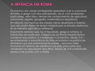 Os meninos das classes privilegiadas aprendiam a ler e a escrever
em latim e grego com seus preceptores, isto é, com professores
particulares. Além disso, deviam ter conhecimentos de agricultura,
astronomia, religião, geografia, matemática e arquitetura.
Em relação aos meninos das classes menos abastadas a maioria,
que não podia dispor de tempo integral para os estudos,dedicava-
se ao trabalho agrícola ou artesanal.
Importante assinalar que, na Antiguidade, grega e romana, o
infanticídio era praticado. A legislação da Roma imperial tentou
condenar essa prática, e o imperador Constantino, desde 315 –
reconhecendo a importância do fator econômico na prática do
abandono por pais extremamente pobres -, procurou fazer
funcionar um sistema de assistência aos pais, para evitar que
vendessem ou expusessem seus filhos. Depois de 318 o infanticídio
passou a ser punido com a morte.
 