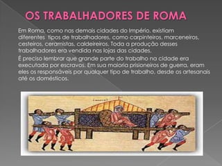 Em Roma, como nas demais cidades do Império, existiam
diferentes tipos de trabalhadores, como carpinteiros, marceneiros,
cesteiros, ceramistas, caldeireiros. Toda a produção desses
trabalhadores era vendida nas lojas das cidades.
É preciso lembrar que grande parte do trabalho na cidade era
executada por escravos. Em sua maioria prisioneiros de guerra, eram
eles os responsáveis por qualquer tipo de trabalho, desde os artesanais
até os domésticos.
 