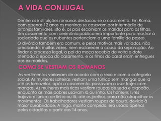 Dentre as instituições romanas destacou-se o casamento. Em Roma,
com apenas 12 anos as meninas se casavam por intermédio de
arranjos familiares, isto é, os pais escolhiam os maridos para as filhas.
Um casamento com cerimônia pública era importante para mostrar à
sociedade que os nubentes pertenciam a uma família de posses.
O divórcio também era comum, e pelos motivos mais variados, não
precisando, muitas vezes, nem esclarecer a causa da separação. Ao
findar o processo legal, o pai da moça recebia de volta o dote
ofertado à época do casamento, e os filhos do casal eram entregues
aos ex-maridos.
COMO SE VESTIAM OS ROMANOS
 As vestimentas variavam de acordo com o sexo e com a categoria
social. As mulheres solteiras vestiam uma túnica sem mangas que ia
até os tornozelos; após o casamento, passavam a usar trajes com
mangas. As mulheres mais ricas vestiam roupas de seda e algodão,
enquanto as mais pobres usavam lã ou linho. Os homens livres
trajavam túnica de linho ou lã, até os joelhos, para não atrapalhar os
movimentos. Os trabalhadores vestiam roupas de couro, devido à
maior durabilidade. A toga, manto comprido, era usada apenas
pelos cidadãos a partir dos 14 anos.
 