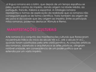 A língua romana era o latim, que depois de um tempo espalhou-se
pelos quatro cantos do império, dando origem na Idade Média, ao
português, francês, italiano e espanhol. A mitologia romana
representava formas de explicação da realidade que os romanos não
conseguiam explicar de forma científica. Trata também da origem de
seu povo e da cidade que deu origem ao império. Entre os principais
mitos romanos, podemos destacar: Rômulo e Remo.


 MANIFESTAÇÕES CULTURAIS
Arte romana é o conjunto das manifestações culturais que floresceram
na península itálica do início do século VIII a.C. até o século IV d.C.,
quando foram substituídas pela arte cristã primitiva. As criações artísticas
dos romanos, sobretudo a arquitetura e as artes plásticas, atingiram
notável unidade, em conseqüência de um poder político que se
estendia por um vasto império.
 