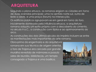 Seguindo o plano etrusco, os romanos erigiam as cidades em torno
de duas avenidas principais: uma no sentido norte-sul, outra de
leste a oeste, e uma praça (forum) na intersecção.
Os edifícios públicos agrupavam-se em geral em torno do foro.
Inicialmente dominada pela influência etrusca, a arquitetura
romana adquiriu um estilo próprio com a descoberta do cimento,
no século II a.C., a construção com tijolos e ao aprimoramento do
arco.
As construções dos dois últimos séculos do império incluem-se entre
as manifestações mais importantes da arte romana.
Obra-prima da engenharia e da arquitetura
romana em sua técnica de origem oriental,
o foro de Trajanus era cercado por grande
muralha revestida de mármores e possuía
salas de reunião, bibliotecas, um templo
consagrado a Trajanus e uma basílica.
 