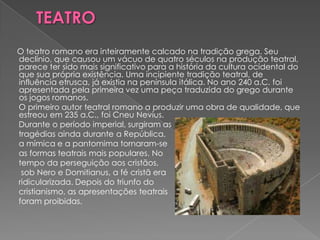 O teatro romano era inteiramente calcado na tradição grega. Seu
declínio, que causou um vácuo de quatro séculos na produção teatral,
parece ter sido mais significativo para a história da cultura ocidental do
que sua própria existência. Uma incipiente tradição teatral, de
influência etrusca, já existia na península itálica. No ano 240 a.C. foi
apresentada pela primeira vez uma peça traduzida do grego durante
os jogos romanos.
O primeiro autor teatral romano a produzir uma obra de qualidade, que
estreou em 235 a.C., foi Cneu Nevius.
Durante o período imperial, surgiram as
tragédias ainda durante a República,
a mímica e a pantomima tornaram-se
as formas teatrais mais populares. No
tempo da perseguição aos cristãos,
 sob Nero e Domitianus, a fé cristã era
ridicularizada. Depois do triunfo do
cristianismo, as apresentações teatrais
foram proibidas.
 