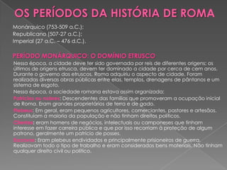 Monárquico (753-509 a.C.);
Republicano (507-27 a.C.);
Imperial (27 a.C. – 476 d.C.).

PERÍODO MONÁRQUICO: O DOMÍNIO ETRUSCO
Nessa época, a cidade deve ter sido governada por reis de diferentes origens; os
últimos de origens etrusca, devem ter dominado a cidade por cerca de cem anos.
Durante o governo dos etruscos, Roma adquiriu o aspecto de cidade. Foram
realizadas diversas obras públicas entre elas, templos, drenagens de pântanos e um
sistema de esgoto.
Nessa época, a sociedade romana estava assim organizada:
Patrícios ou nobres: Descendentes das famílias que promoveram a ocupação inicial
de Roma. Eram grandes proprietários de terra e de gado.
Plebeus: Em geral, eram pequenos agricultores, comerciantes, pastores e artesãos.
Constituíam a maioria da população e não tinham direitos políticos.
Clientes: eram homens de negócios, intelectuais ou camponeses que tinham
interesse em fazer carreira pública e que por isso recorriam à proteção de algum
patrono, geralmente um patrício de posses.
Escravos: Eram plebeus endividados e principalmente prisioneiros de guerra.
Realizavam todo o tipo de trabalho e eram considerados bens materiais. Não tinham
qualquer direito civil ou político.
 