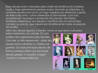 Esses deuses eram cultuados pelo chefe da família junto à lareira,
onde o fogo permanecia sempre aceso. Durante as refeições, os
romanos espalhavam junto ao fogo migalhas de alimentos e gotas
de leite e de vinho, como oferendas às divindades. Com isso,
acreditavam conseguir a proteção dos deuses. Nas festas
familiares oferecia-se aos deuses o sacrifício de um animal (boi,
carneiro ou porco), que depois era dividido entre todas as pessoas
da família.
Além dos deuses ligados a família, havia os que eram cultuados
pelos habitantes da cidade. O culto
público era organizado pelo Senado.
Com ele, os fiéis esperavam obter dos
deuses boas colheitas ou vitórias nas
guerras. Os doze principais deuses de
Roma correspondiam aos principais
deuses gregos. O quadro a seguir
 mostra a correspondência:
 