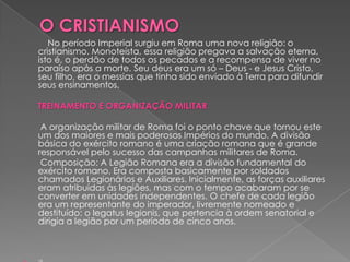 No período Imperial surgiu em Roma uma nova religião: o
cristianismo. Monoteísta, essa religião pregava a salvação eterna,
isto é, o perdão de todos os pecados e a recompensa de viver no
paraíso após a morte. Seu deus era um só – Deus - e Jesus Cristo,
seu filho, era o messias que tinha sido enviado à Terra para difundir
seus ensinamentos.

TREINAMENTO E ORGANIZAÇÃO MILITAR

 A organização militar de Roma foi o ponto chave que tornou este
um dos maiores e mais poderosos Impérios do mundo. A divisão
básica do exército romano é uma criação romana que é grande
responsável pelo sucesso das campanhas militares de Roma.
 Composição: A Legião Romana era a divisão fundamental do
exército romano. Era composta basicamente por soldados
chamados Legionários e Auxiliares. Inicialmente, as forças auxiliares
eram atribuídas às legiões, mas com o tempo acabaram por se
converter em unidades independentes. O chefe de cada legião
era um representante do imperador, livremente nomeado e
destituído: o legatus legionis, que pertencia à ordem senatorial e
dirigia a legião por um período de cinco anos.
 