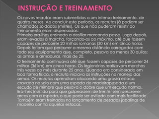 Os novos recrutas eram submetidos a um intenso treinamento, de
quatro meses. Ao concluir este período, os recrutas já podiam ser
chamados soldados (milites). Os que não puderam resistir ao
treinamento eram dispensados.
Primeiro era-lhes ensinado a desfilar marcando passo. Logo depois,
eram levados à marcha, forçando-os ao máximo, até que fossem
capazes de percorrer 20 milhas romanas (30 km) em cinco horas.
Depois teriam que percorrer a mesma distância carregados com
todo seu equipamento que, completo, pesava ao menos 30 quilos;
as armas e armaduras, mais de 20.
O treinamento continuava até que fossem capazes de percorrer 24
milhas (36 km) em cinco horas. Os legionários realizavam marchas
três vezes ao mês durante 25 anos. Quando era considerado em
boa forma física, o recruta iniciava as instruções no manejo das
armas. Os recrutas aprendiam atacando uma grossa estaca
cravada no solo com uma espada de madeirapesada e um
escudo de mimbre que pesava o dobre que um escudo normal.
Era-lhes insistido para que golpeassem de frente, sem descrever
arcos com a espada, o que pode ser evitado com mais facilidade.
Também eram treinados no lançamento de pesadas jabalinas de
madeira contra aquelas estacas.
 