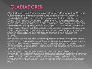 Gladiador era um lutador escravo treinado na Roma Antiga. O nome
"Gladiador" provém da espada curta usada por este lutador, o
gladius (gládio). Eles se enfrentavam para entreter o público, e o
duelo só terminava quando um deles morria, ficava desarmado ou
ferido sem poder combater. Nesse momento do combate é que era
determinado por quem presidia aos jogos, se o derrotado morria ou
não, frequentemente influenciado pela reação dos espectadores do
duelo. Alguns dizem que bastava levantar o polegar para salvar o
lutador, outros dizem que era a mão fechada que deveria ser
erguida.
Entretanto alguns estudos relatam que nem sempre o objetivo era a
morte de um dos gladiadores, haja vista, que isso geraria ónus para o
estado romano. Argumenta-se que o principal objetivo era o
entretenimento da plateia. Faziam parte da política do "pão e circo"
(panis et circencis).
Pouco comum era que um romano de alta posição social, mas
arruinado, se relacionasse como gladiador a fim de garantir a própria
defesa, ainda que de maneira arriscada. Ser proprietário de
gladiadores e alugá-los era uma atividade comercial perfeitamente
legal.
 