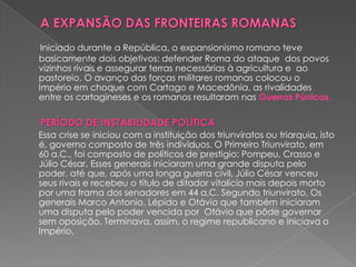 Iniciado durante a República, o expansionismo romano teve
basicamente dois objetivos: defender Roma do ataque dos povos
vizinhos rivais e assegurar terras necessárias à agricultura e ao
pastoreio. O avanço das forças militares romanas colocou o
Império em choque com Cartago e Macedônia, as rivalidades
entre os cartagineses e os romanos resultaram nas Guerras Púnicas.

PERÍODO DE INSTABILIDADE POLÍTICA
Essa crise se iniciou com a instituição dos triunviratos ou triarquia, isto
é, governo composto de três indivíduos. O Primeiro Triunvirato, em
60 a.C., foi composto de políticos de prestigio: Pompeu, Crasso e
Júlio César. Esses generais iniciaram uma grande disputa pelo
poder, até que, após uma longa guerra civil, Júlio César venceu
seus rivais e recebeu o título de ditador vitalício mais depois morto
por uma trama dos senadores em 44 a.C. Segundo triunvirato, Os
generais Marco Antonio, Lépido e Otávio que também iniciaram
uma disputa pelo poder vencida por Otávio que pôde governar
sem oposição. Terminava, assim, o regime republicano e iniciava o
Império.
 