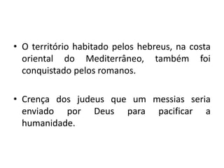 • O território habitado pelos hebreus, na costa
oriental do Mediterrâneo, também foi
conquistado pelos romanos.
• Crença dos judeus que um messias seria
enviado por Deus para pacificar a
humanidade.
 