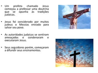 • Um profeta chamado Jesus
começou a professar uma doutrina
que se opunha às tradições
judaicas.
• Jesus foi considerado por muitos
judeus o Messias enviado para
salvar seu povo.
• As autoridades judaicas se sentiram
ameaçados e condenaram e
executaram Jesus.
• Seus seguidores porém, começaram
a difundir seus ensinamentos.
 