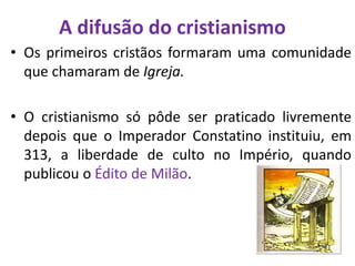 A difusão do cristianismo
• Os primeiros cristãos formaram uma comunidade
que chamaram de Igreja.
• O cristianismo só pôde ser praticado livremente
depois que o Imperador Constatino instituiu, em
313, a liberdade de culto no Império, quando
publicou o Édito de Milão.
 