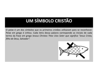 UM SÍMBOLO CRISTÃO
O peixe é um dos símbolos que os primeiros cristãos utilizaram para se reconhecer.
Peixe em grego é ichitus. Cada letra dessa palavra corresponde as iniciais de cada
termo da frase em grego Iesous Christos Theo Uios Soter que significa “Jesus Cristo,
filho de Deus, Salvador”.
 