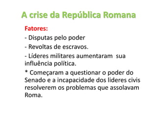 A crise da República Romana
Fatores:
- Disputas pelo poder
- Revoltas de escravos.
- Líderes militares aumentaram sua
influência política.
* Começaram a questionar o poder do
Senado e a incapacidade dos lideres civis
resolverem os problemas que assolavam
Roma.
 