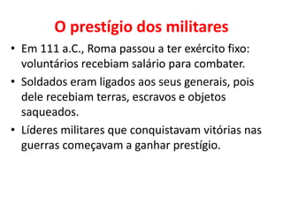 O prestígio dos militares
• Em 111 a.C., Roma passou a ter exército fixo:
voluntários recebiam salário para combater.
• Soldados eram ligados aos seus generais, pois
dele recebiam terras, escravos e objetos
saqueados.
• Líderes militares que conquistavam vitórias nas
guerras começavam a ganhar prestígio.
 