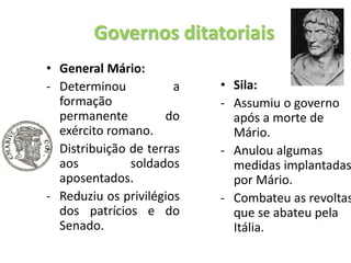 Governos ditatoriais
• General Mário:
- Determinou a
formação
permanente do
exército romano.
- Distribuição de terras
aos soldados
aposentados.
- Reduziu os privilégios
dos patrícios e do
Senado.
• Sila:
- Assumiu o governo
após a morte de
Mário.
- Anulou algumas
medidas implantadas
por Mário.
- Combateu as revoltas
que se abateu pela
Itália.
 